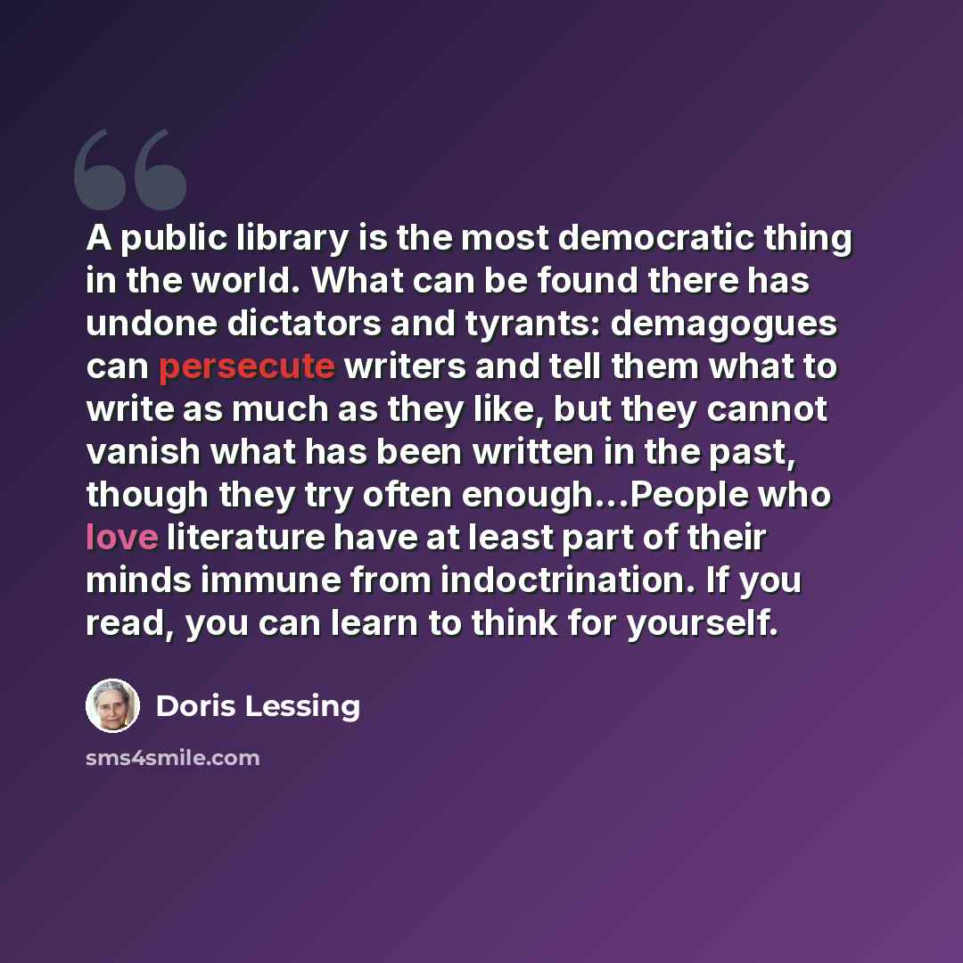 “A public library is the most democratic thing in the world. What can be found there has undone dictators and tyrants: demagogues can persecute writers and tell them what to write as much as they like, but they cannot vanish what has been written in the past, though they try often enough...People…” quote by Doris Lessing