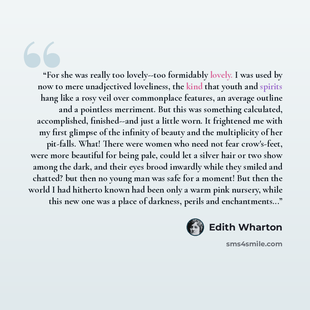 “For she was really too lovely--too formidably lovely. I was used by now to mere unadjectived loveliness, the kind that youth and spirits hang like a rosy veil over commonplace features, an average outline and a pointless merriment. But this was something calculated, accomplished, finished--and…” quote by Edith Wharton