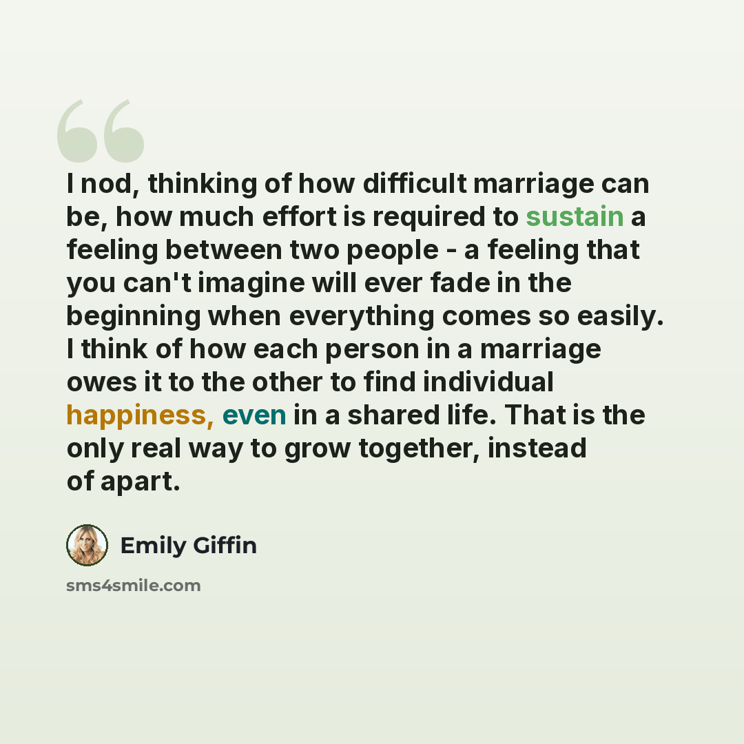 “I nod, thinking of how difficult marriage can be, how much effort is required to sustain a feeling between two people - a feeling that you can't imagine will ever fade in the beginning when everything comes so easily. I think of how each person in a marriage owes it to the other to find individual…” quote by Emily Giffin