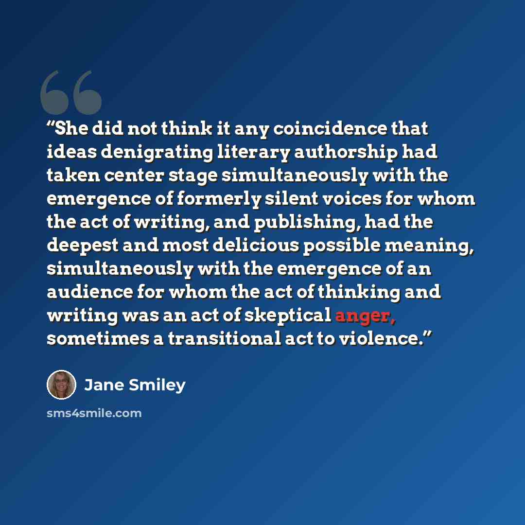“She did not think it any coincidence that ideas denigrating literary authorship had taken center stage simultaneously with the emergence of formerly silent voices for whom the act of writing, and publishing, had the deepest and most delicious possible meaning, simultaneously with the emergence of…” quote by Jane Smiley