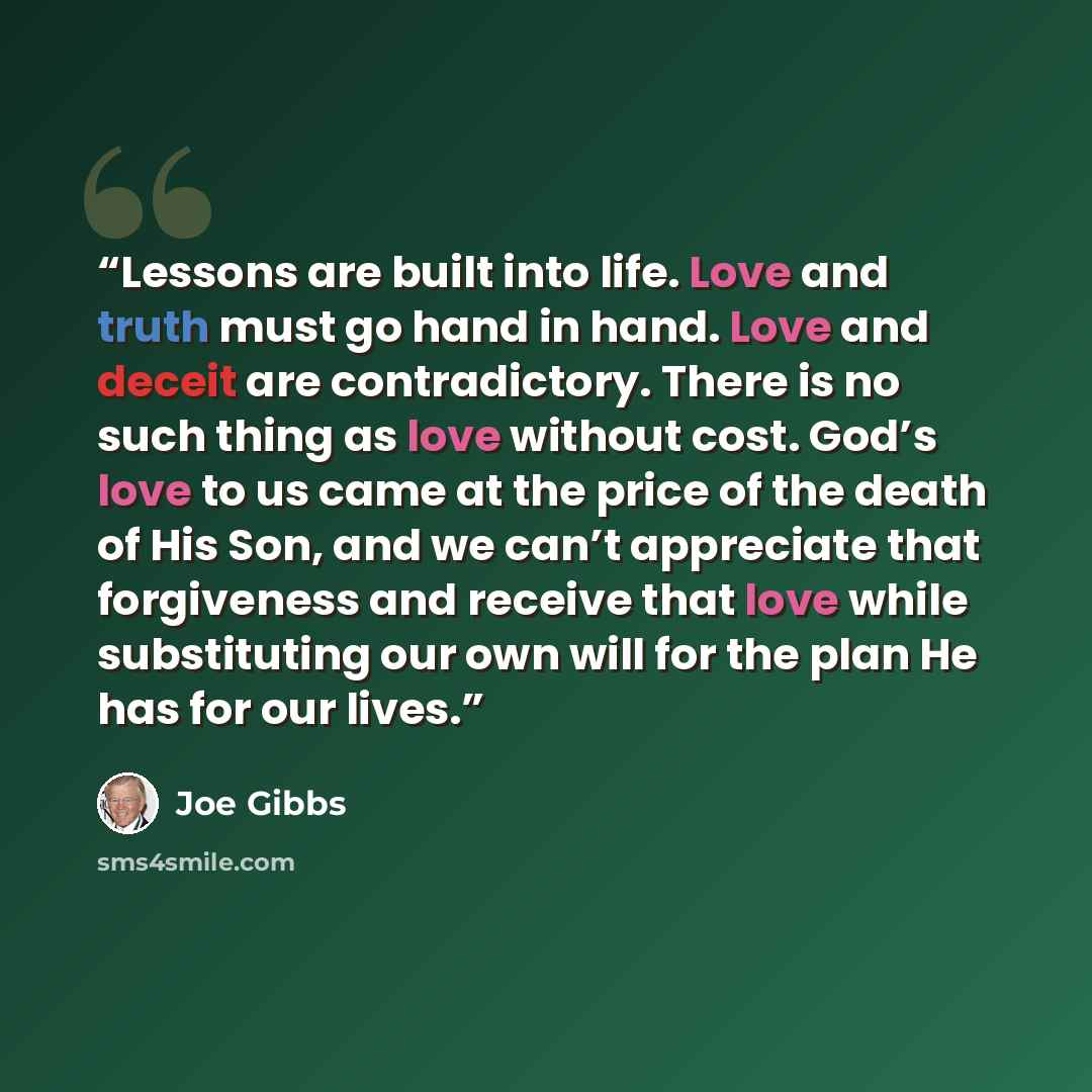 “Lessons are built into life. Love and truth must go hand in hand. Love and deceit are contradictory. There is no such thing as love without cost. God’s love to us came at the price of the death of His Son, and we can’t appreciate that forgiveness and receive that love while substituting our own…” quote by Joe Gibbs