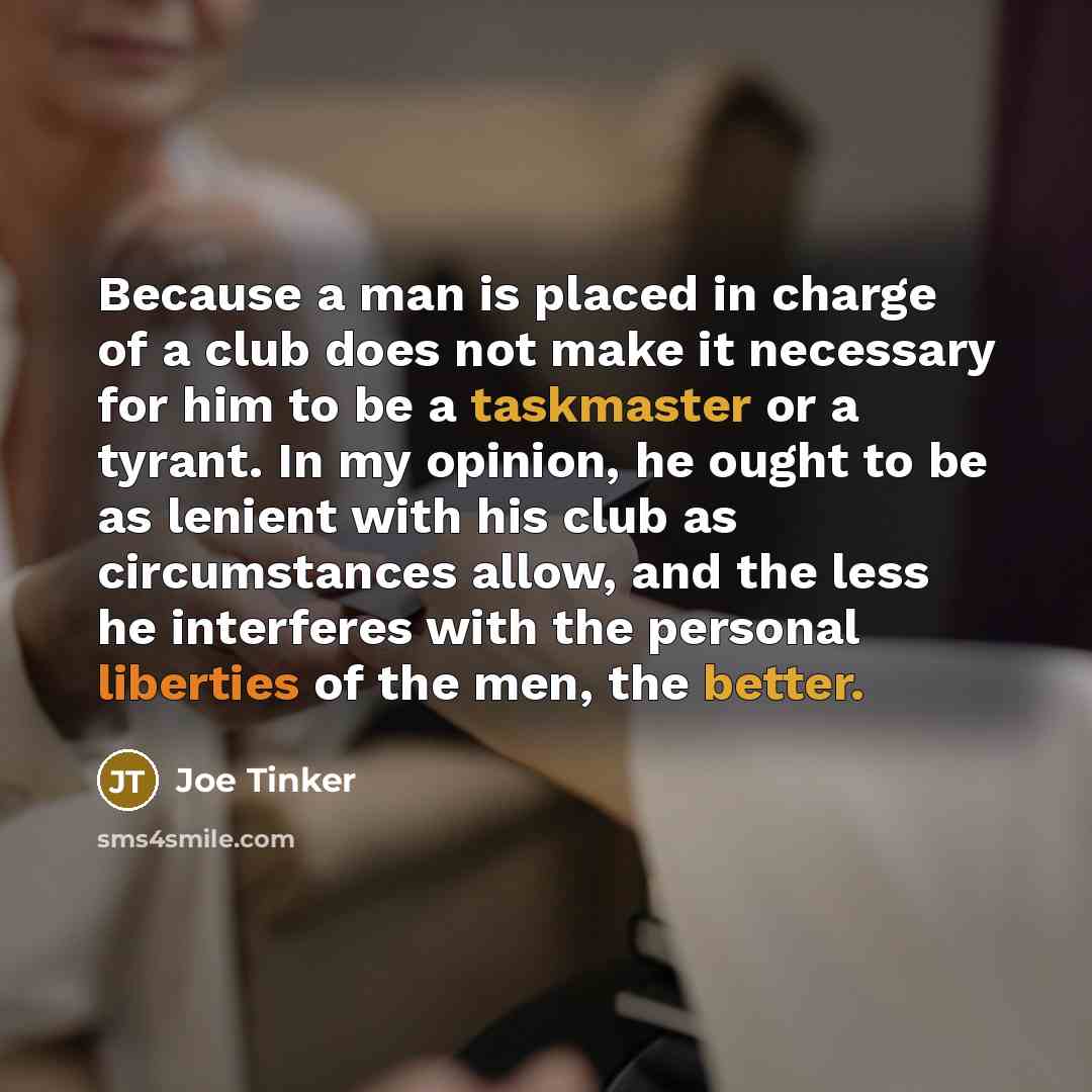 “Because a man is placed in charge of a club does not make it necessary for him to be a taskmaster or a tyrant. In my opinion, he ought to be as lenient with his club as circumstances allow, and the less he interferes with the personal liberties of the men, the better.” quote by Joe Tinker