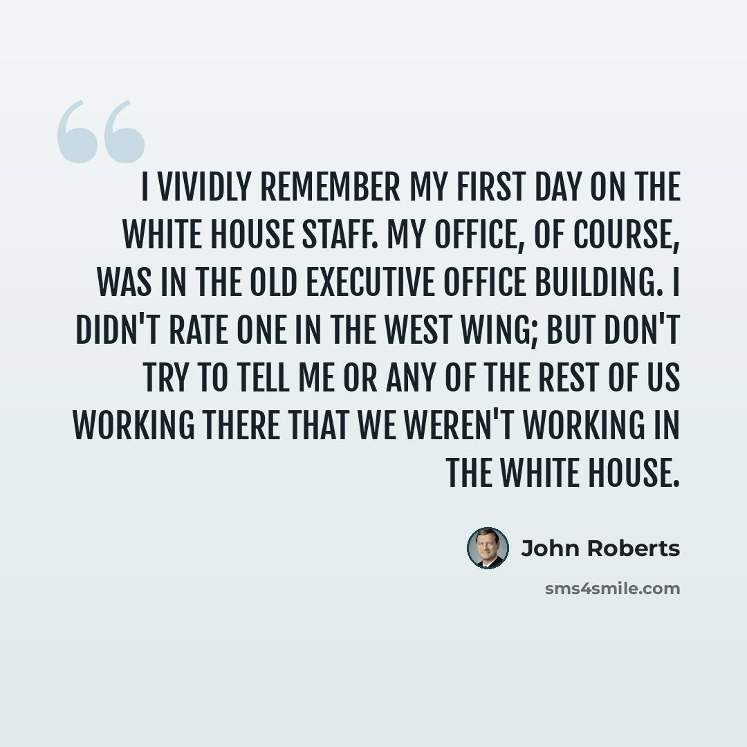 “I vividly remember my first day on the White House staff. My office, of course, was in the Old Executive Office Building. I didn't rate one in the West Wing; but don't try to tell me or any of the rest of us working there that we weren't working in the White House.” quote by John Roberts