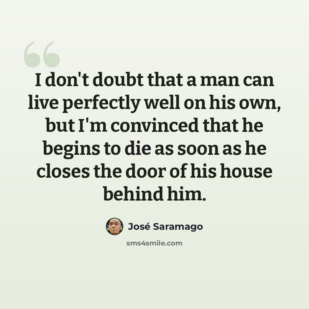 “I don't doubt that a man can live perfectly well on his own, but I'm convinced that he begins to die as soon as he closes the door of his house behind him.” quote by Jose Saramago