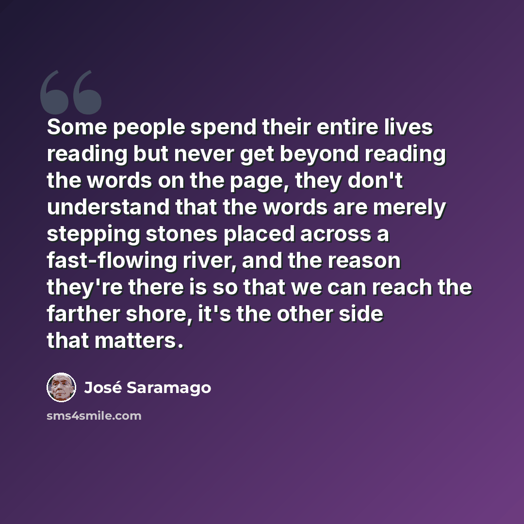 “Some people spend their entire lives reading but never get beyond reading the words on the page, they don't understand that the words are merely stepping stones placed across a fast-flowing river, and the reason they're there is so that we can reach the farther shore, it's the other side that…” quote by Jose Saramago