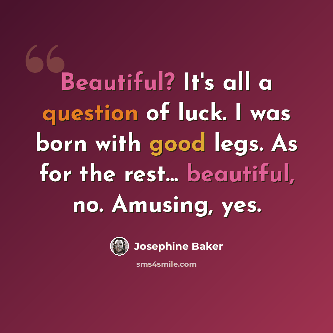 “Beautiful? It's all a question of luck. I was born with good legs. As for the rest... beautiful, no. Amusing, yes.” quote by Josephine Baker