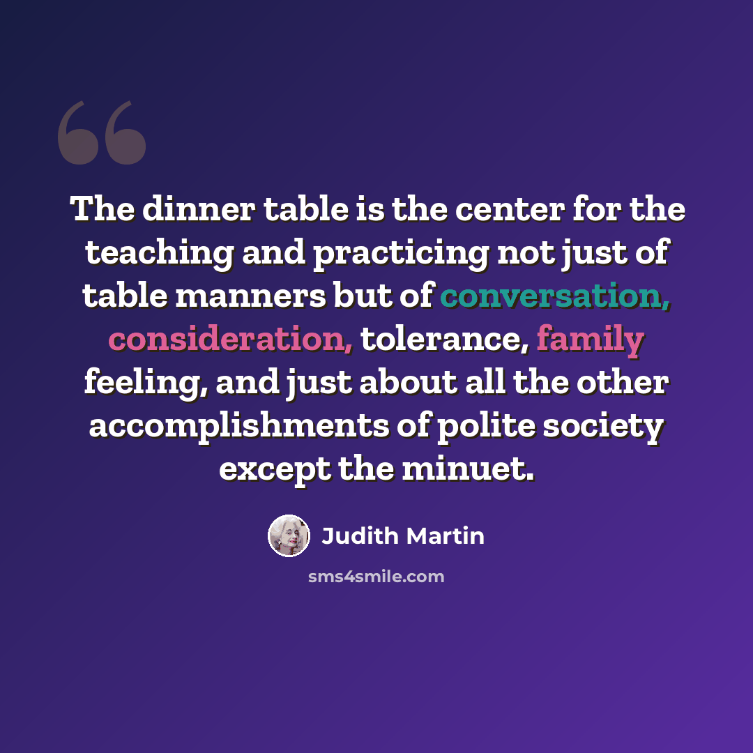 “The dinner table is the center for the teaching and practicing not just of table manners but of conversation, consideration, tolerance, family feeling, and just about all the other accomplishments of polite society except the minuet.” quote by Judith Martin