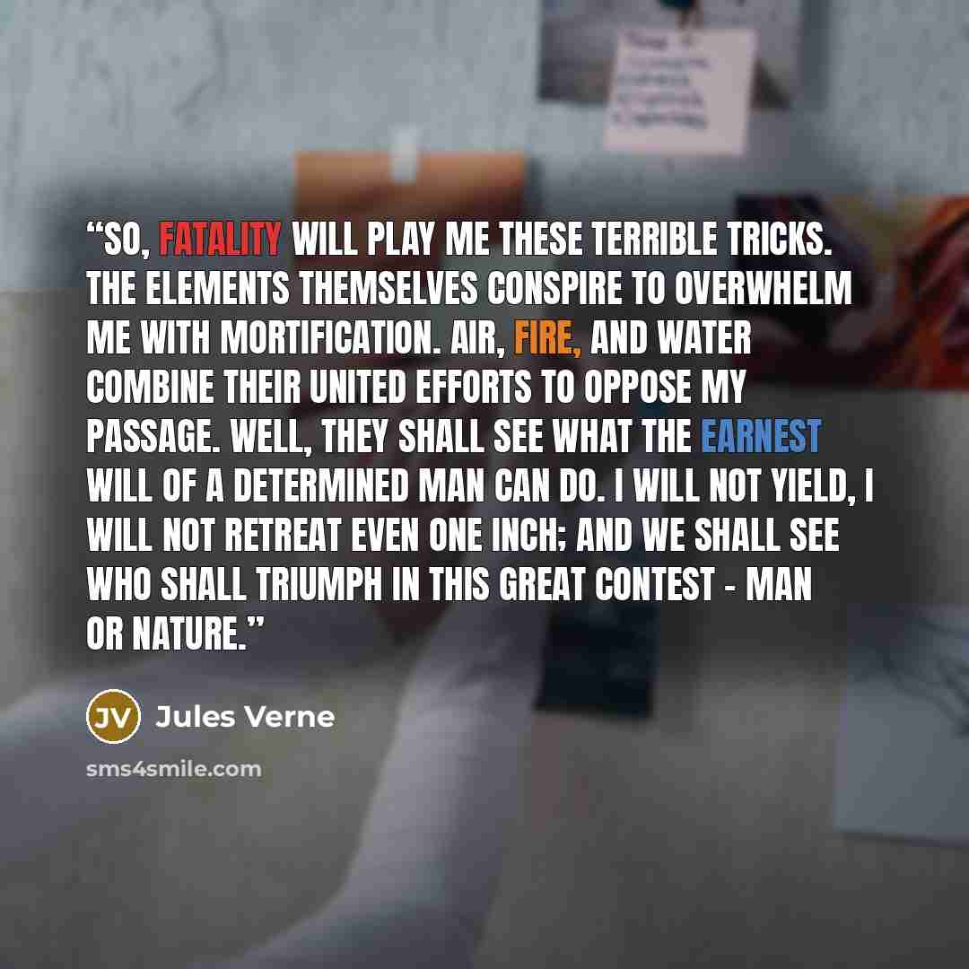 “So, fatality will play me these terrible tricks. The elements themselves conspire to overwhelm me with mortification. Air, fire, and water combine their united efforts to oppose my passage. Well, they shall see what the earnest will of a determined man can do. I will not yield, I will not retreat…” quote by Jules Verne