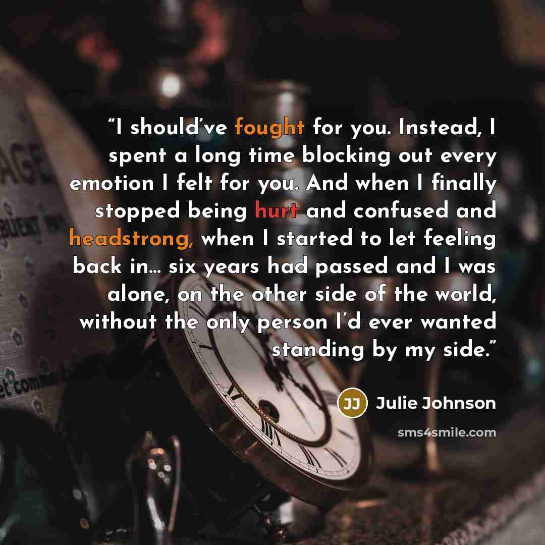 “I should’ve fought for you. Instead, I spent a long time blocking out every emotion I felt for you. And when I finally stopped being hurt and confused and headstrong, when I started to let feeling back in… six years had passed and I was alone, on the other side of the world, without the only…” quote by Julie Johnson