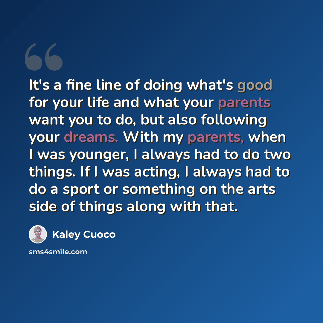 “It's a fine line of doing what's good for your life and what your parents want you to do, but also following your dreams. With my parents, when I was younger, I always had to do two things. If I was acting, I always had to do a sport or something on the arts side of things along with that.” quote by Kaley Cuoco
