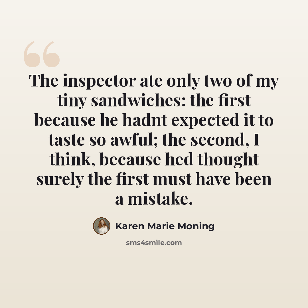 “The inspector ate only two of my tiny sandwiches: the first because he hadnt expected it to taste so awful; the second, I think, because hed thought surely the first must have been a mistake.” quote by Karen Marie Moning