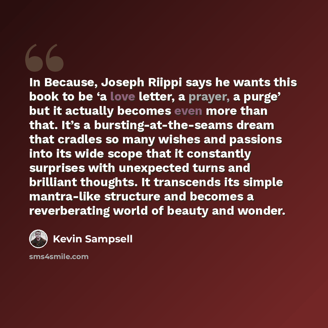 “In Because, Joseph Riippi says he wants this book to be ‘a love letter, a prayer, a purge’ but it actually becomes even more than that. It’s a bursting-at-the-seams dream that cradles so many wishes and passions into its wide scope that it constantly surprises with unexpected turns and brilliant…” quote by Kevin Sampsell