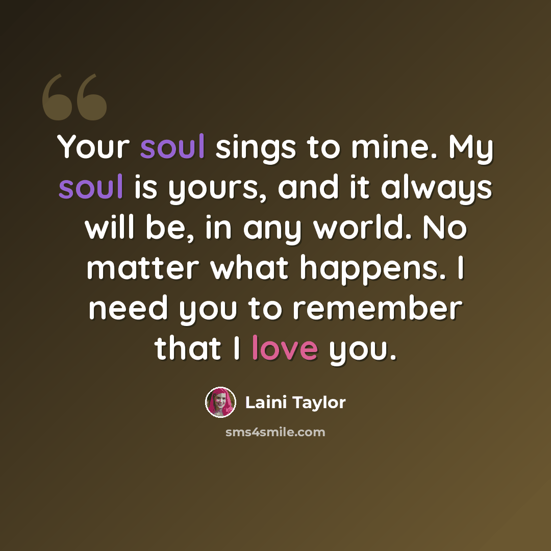 “Your soul sings to mine. My soul is yours, and it always will be, in any world. No matter what happens. I need you to remember that I love you.” quote by Laini Taylor