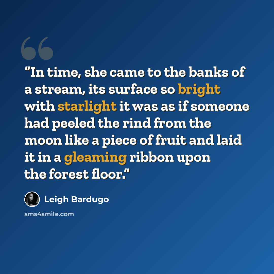 “In time, she came to the banks of a stream, its surface so bright with starlight it was as if someone had peeled the rind from the moon like a piece of fruit and laid it in a gleaming ribbon upon the forest floor.” quote by Leigh Bardugo