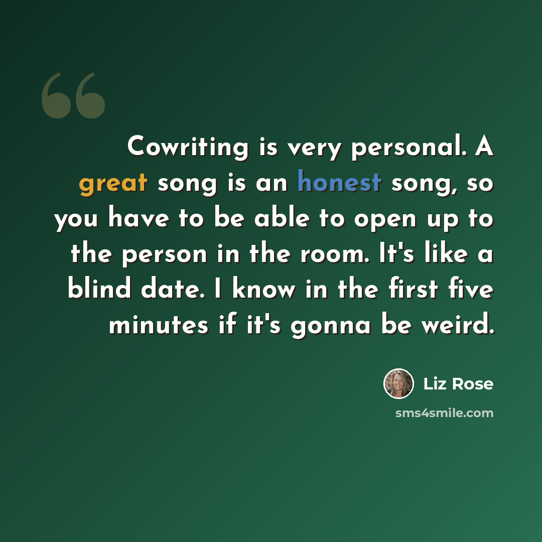 “Cowriting is very personal. A great song is an honest song, so you have to be able to open up to the person in the room. It's like a blind date. I know in the first five minutes if it's gonna be weird.” quote by Liz Rose