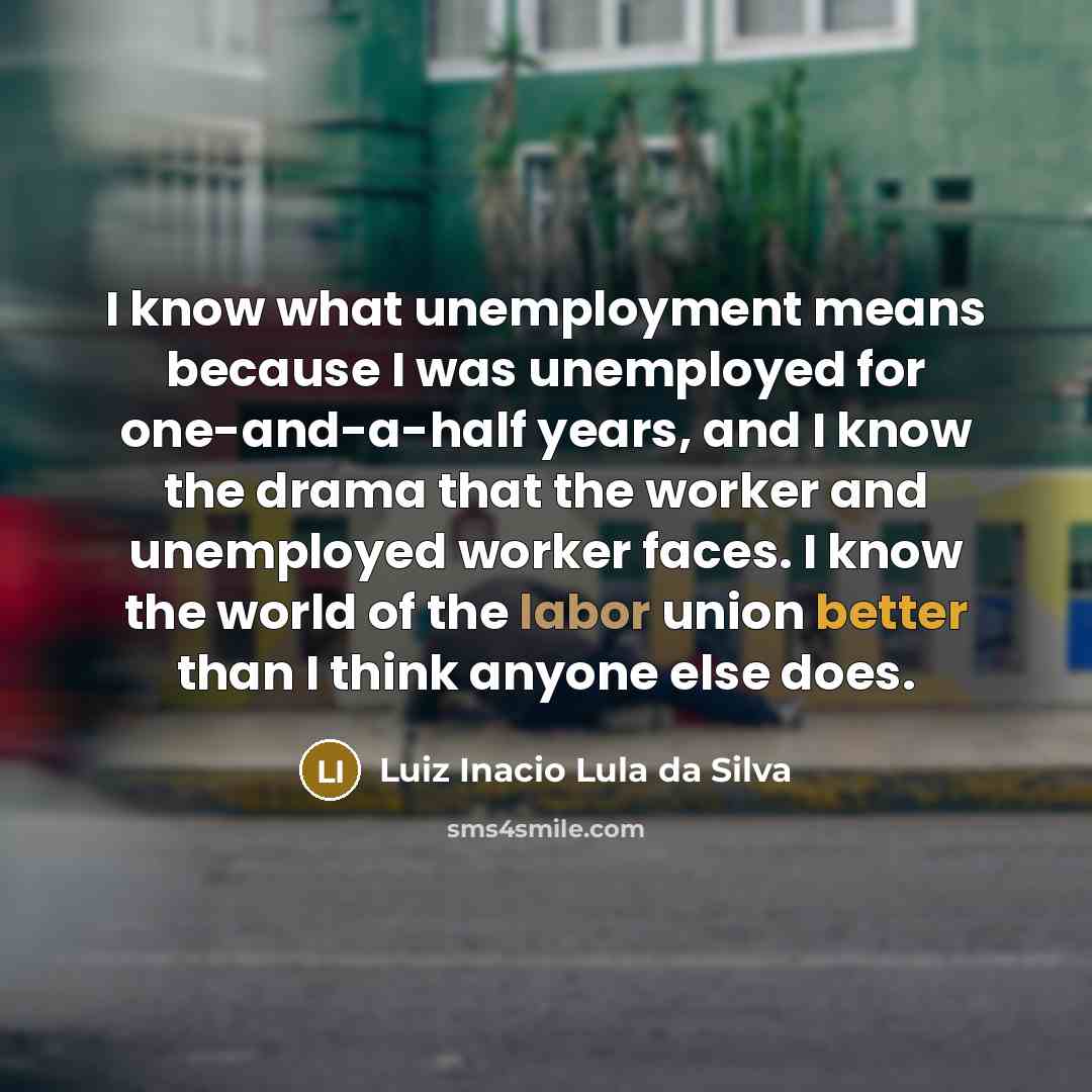 “I know what unemployment means because I was unemployed for one-and-a-half years, and I know the drama that the worker and unemployed worker faces. I know the world of the labor union better than I think anyone else does.” quote by Luiz Inacio Lula da Silva
