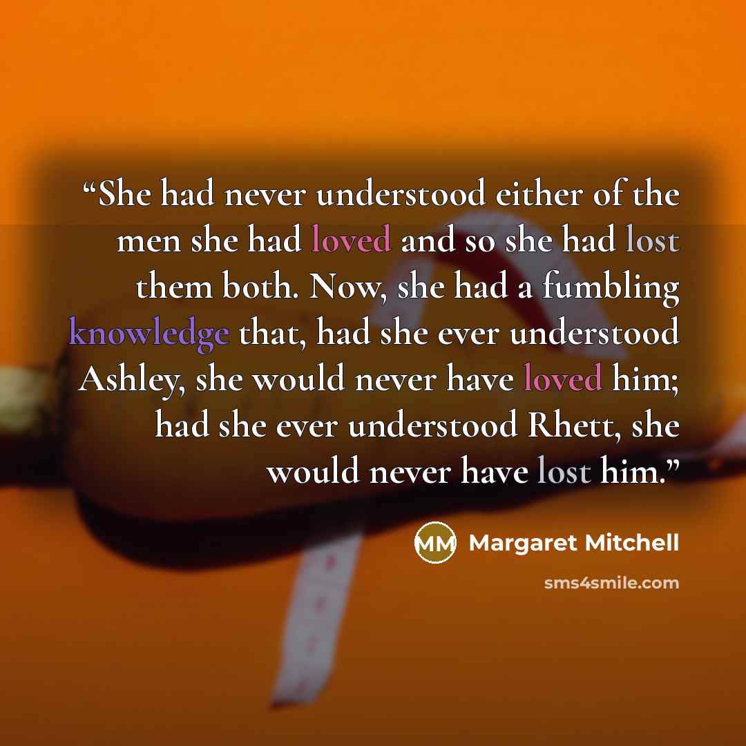 “She had never understood either of the men she had loved and so she had lost them both. Now, she had a fumbling knowledge that, had she ever understood Ashley, she would never have loved him; had she ever understood Rhett, she would never have lost him.” quote by Margaret Mitchell