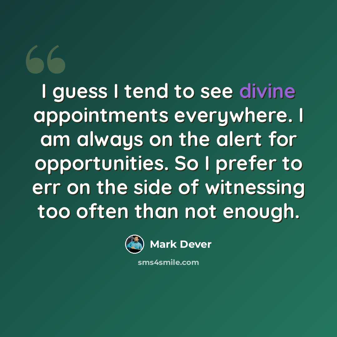 “I guess I tend to see divine appointments everywhere. I am always on the alert for opportunities. So I prefer to err on the side of witnessing too often than not enough.” quote by Mark Dever