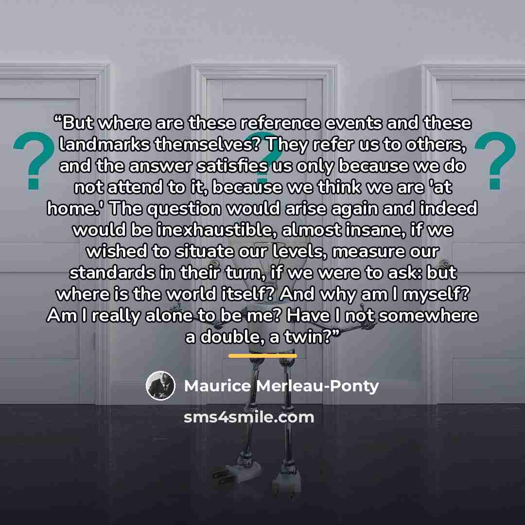 “But where are these reference events and these landmarks themselves? They refer us to others, and the answer satisfies us only because we do not attend to it, because we think we are 'at home.' The question would arise again and indeed would be inexhaustible, almost insane, if we wished to situate…” quote by Maurice Merleau-Ponty