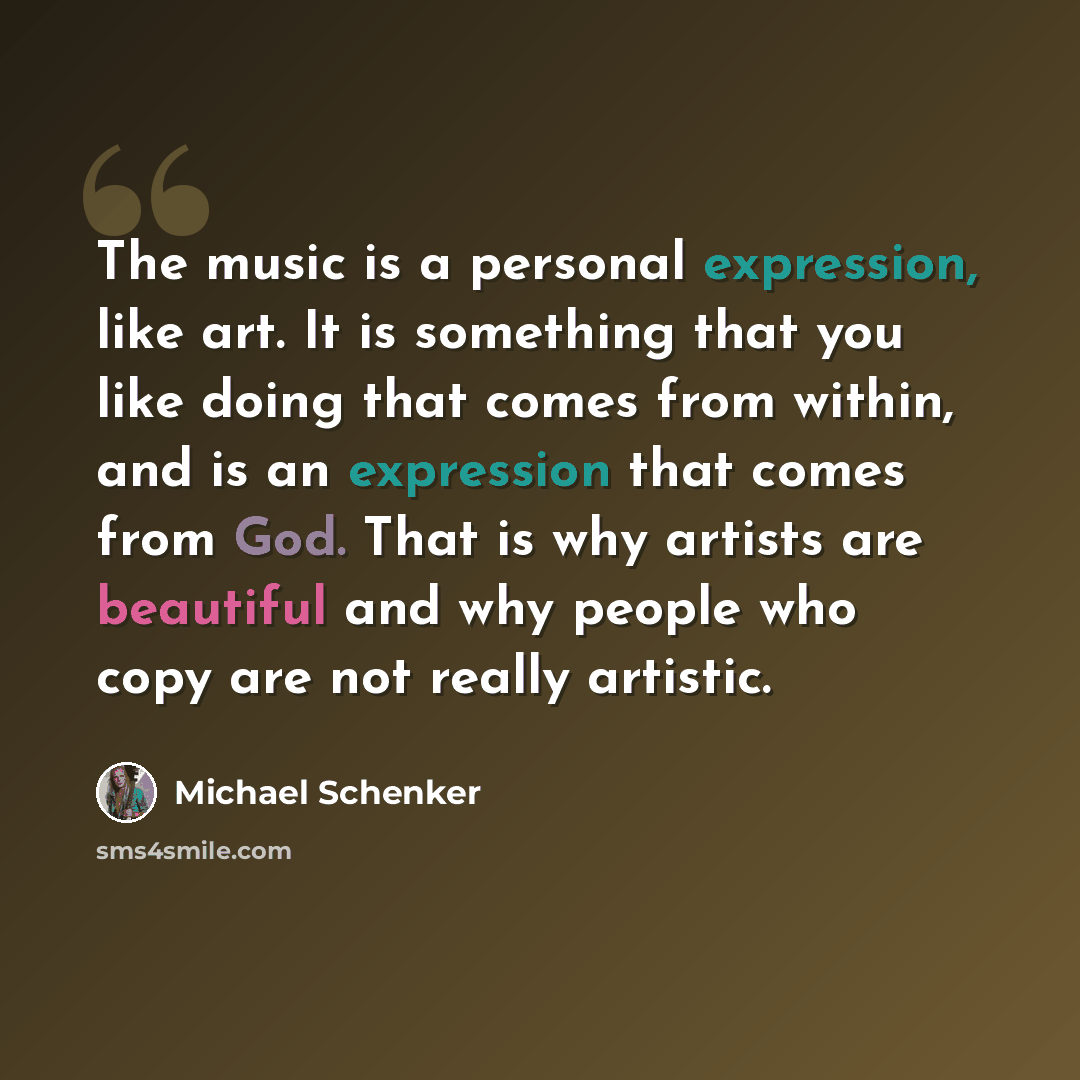 “The music is a personal expression, like art. It is something that you like doing that comes from within, and is an expression that comes from God. That is why artists are beautiful and why people who copy are not really artistic.” quote by Michael Schenker