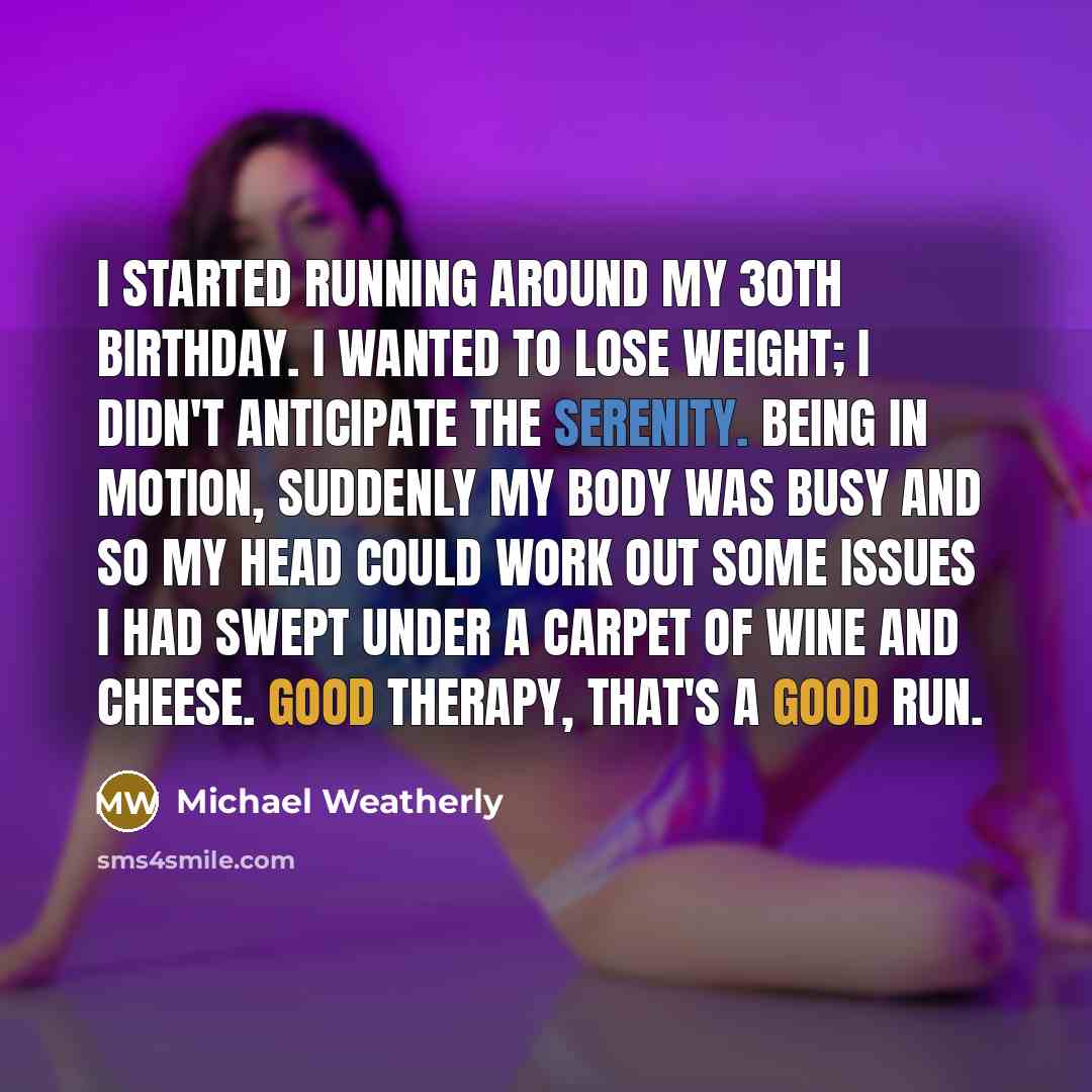 “I started running around my 30th birthday. I wanted to lose weight; I didn't anticipate the serenity. Being in motion, suddenly my body was busy and so my head could work out some issues I had swept under a carpet of wine and cheese. Good therapy, that's a good run.” quote by Michael Weatherly