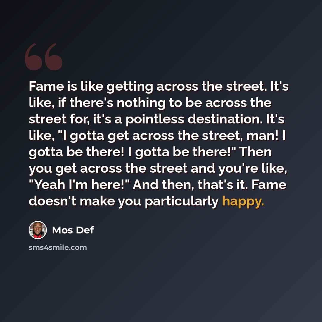 “Fame is like getting across the street. It's like, if there's nothing to be across the street for, it's a pointless destination. It's like, "I gotta get across the street, man! I gotta be there! I gotta be there!" Then you get across the street and you're like, "Yeah I'm here!" And then, that's…” quote by Mos Def