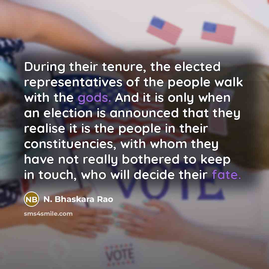 “During their tenure, the elected representatives of the people walk with the gods. And it is only when an election is announced that they realise it is the people in their constituencies, with whom they have not really bothered to keep in touch, who will decide their fate.” quote by N. Bhaskara Rao