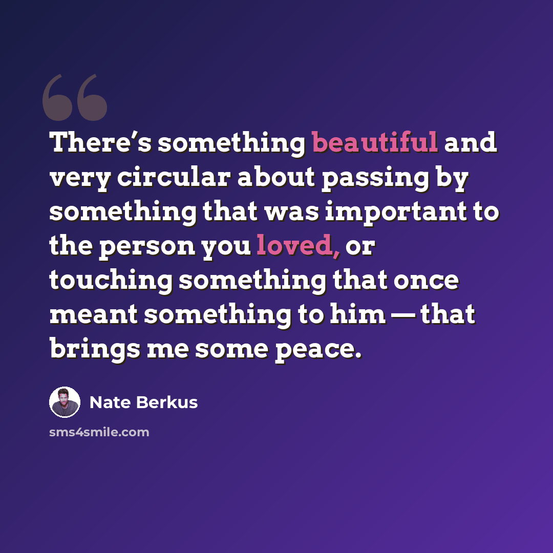 “There’s something beautiful and very circular about passing by something that was important to the person you loved, or touching something that once meant something to him — that brings me some peace.” quote by Nate Berkus