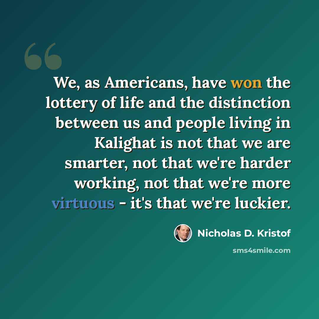 “We, as Americans, have won the lottery of life and the distinction between us and people living in Kalighat is not that we are smarter, not that we're harder working, not that we're more virtuous - it's that we're luckier.” quote by Nicholas D. Kristof