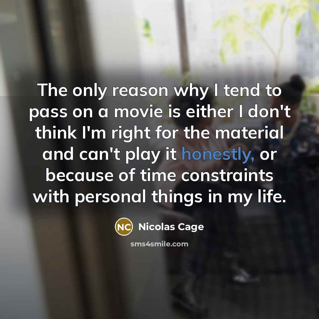 “The only reason why I tend to pass on a movie is either I don't think I'm right for the material and can't play it honestly, or because of time constraints with personal things in my life.” quote by Nicolas Cage