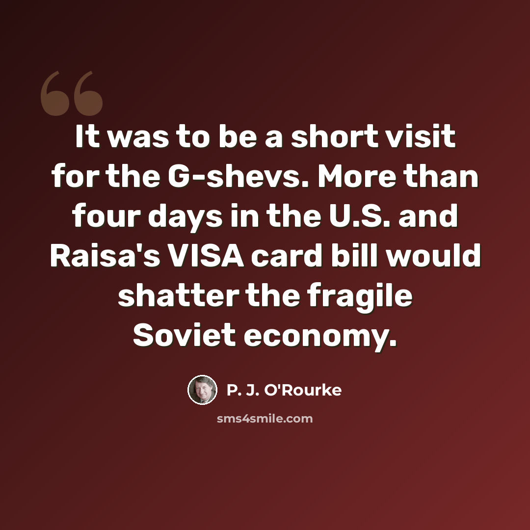 “It was to be a short visit for the G-shevs. More than four days in the U.S. and Raisa's VISA card bill would shatter the fragile Soviet economy.” quote by P. J. O'Rourke