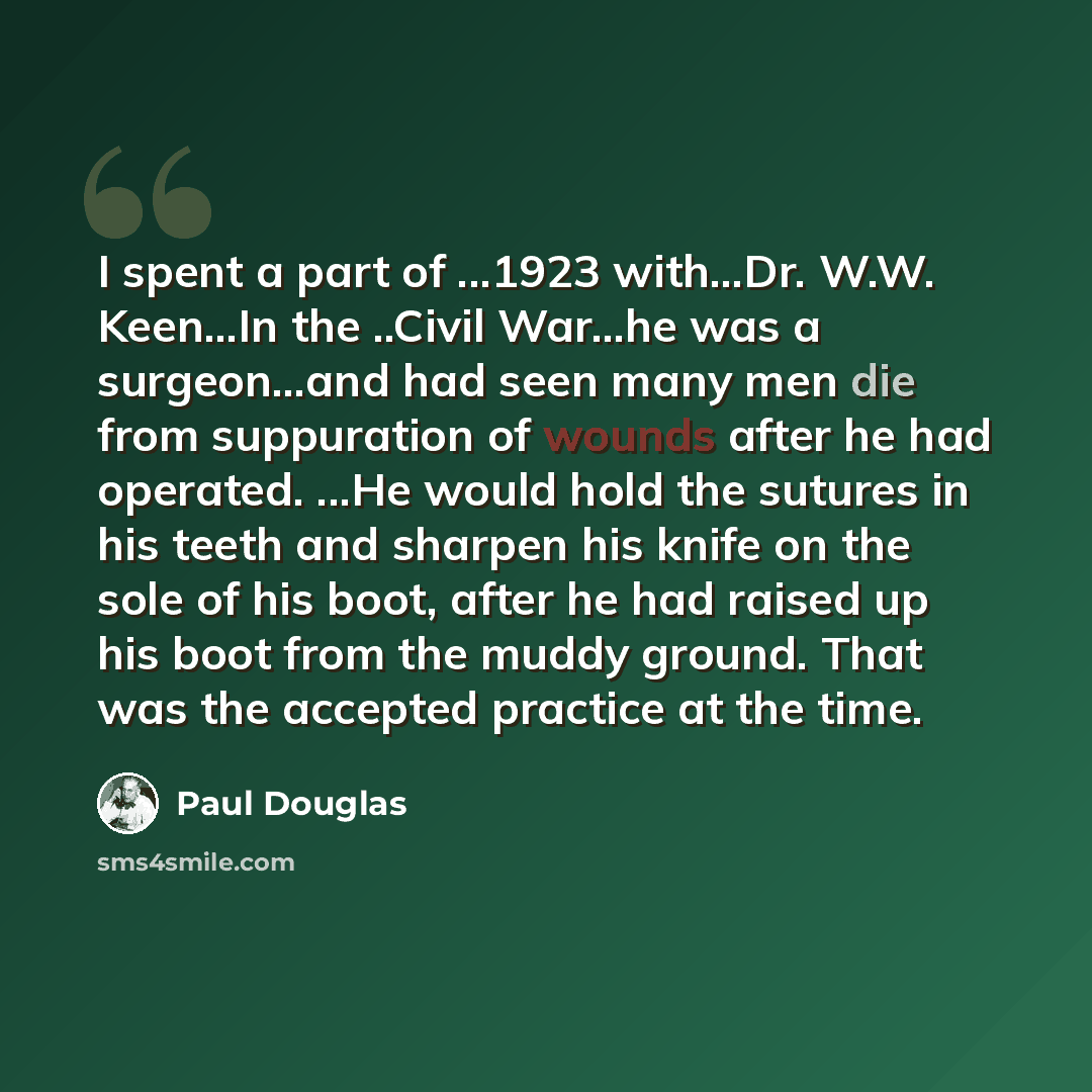 “I spent a part of ...1923 with...Dr. W.W. Keen...In the ..Civil War…he was a surgeon...and had seen many men die from suppuration of wounds after he had operated. ...He would hold the sutures in his teeth and sharpen his knife on the sole of his boot, after he had raised up his boot from the muddy…” quote by Paul Douglas