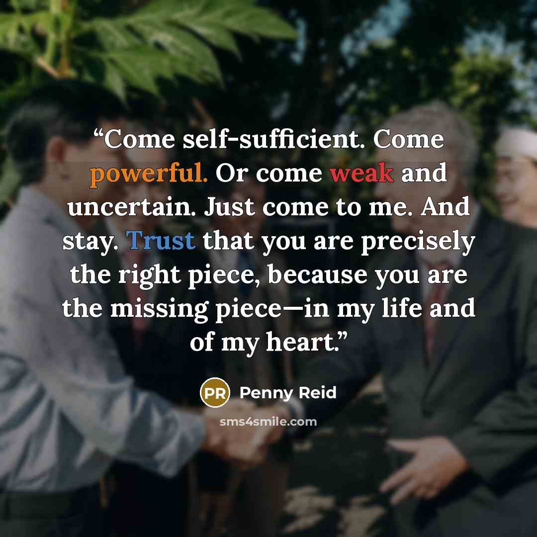 “Come self-sufficient. Come powerful. Or come weak and uncertain. Just come to me. And stay. Trust that you are precisely the right piece, because you are the missing piece—in my life and of my heart.” quote by Penny Reid