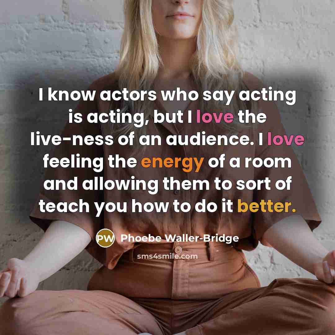 “I know actors who say acting is acting, but I love the live-ness of an audience. I love feeling the energy of a room and allowing them to sort of teach you how to do it better.” quote by Phoebe Waller-Bridge