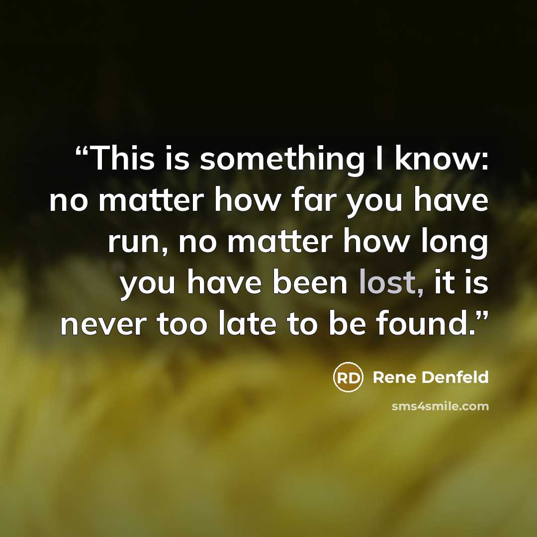“This is something I know: no matter how far you have run, no matter how long you have been lost, it is never too late to be found.” quote by Rene Denfeld