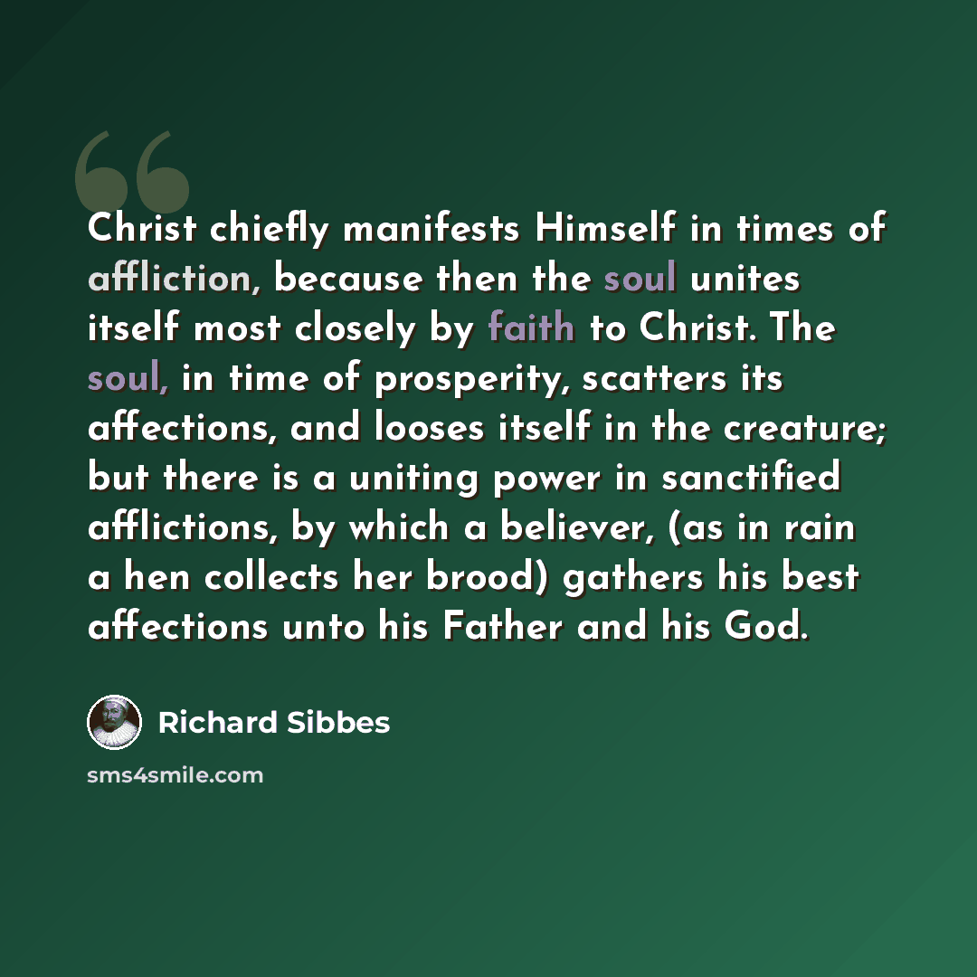 “Christ chiefly manifests Himself in times of affliction, because then the soul unites itself most closely by faith to Christ. The soul, in time of prosperity, scatters its affections, and looses itself in the creature; but there is a uniting power in sanctified afflictions, by which a believer…” quote by Richard Sibbes