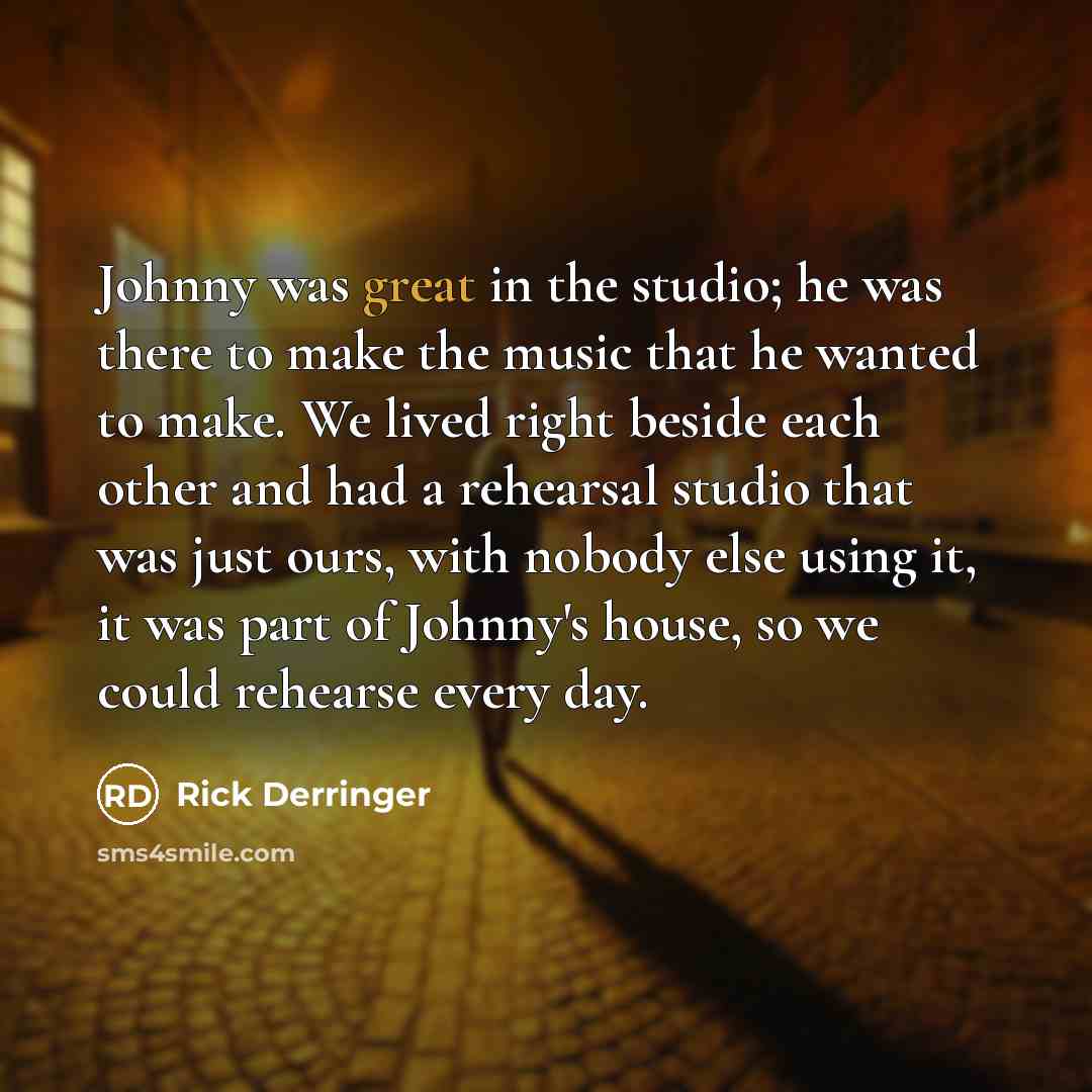 “Johnny was great in the studio; he was there to make the music that he wanted to make. We lived right beside each other and had a rehearsal studio that was just ours, with nobody else using it, it was part of Johnny's house, so we could rehearse every day.” quote by Rick Derringer