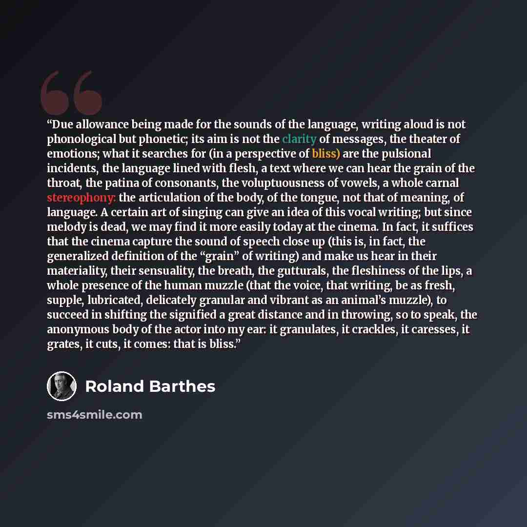 “Due allowance being made for the sounds of the language, writing aloud is not phonological but phonetic; its aim is not the clarity of messages, the theater of emotions; what it searches for (in a perspective of bliss) are the pulsional incidents, the language lined with flesh, a text where we can…” quote by Roland Barthes