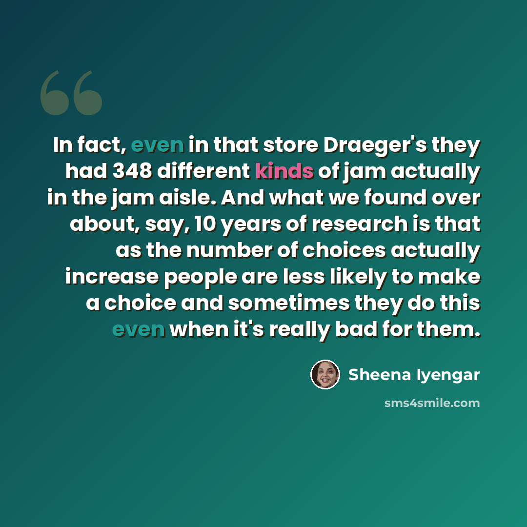 “In fact, even in that store Draeger's they had 348 different kinds of jam actually in the jam aisle. And what we found over about, say, 10 years of research is that as the number of choices actually increase people are less likely to make a choice and sometimes they do this even when it's really…” quote by Sheena Iyengar