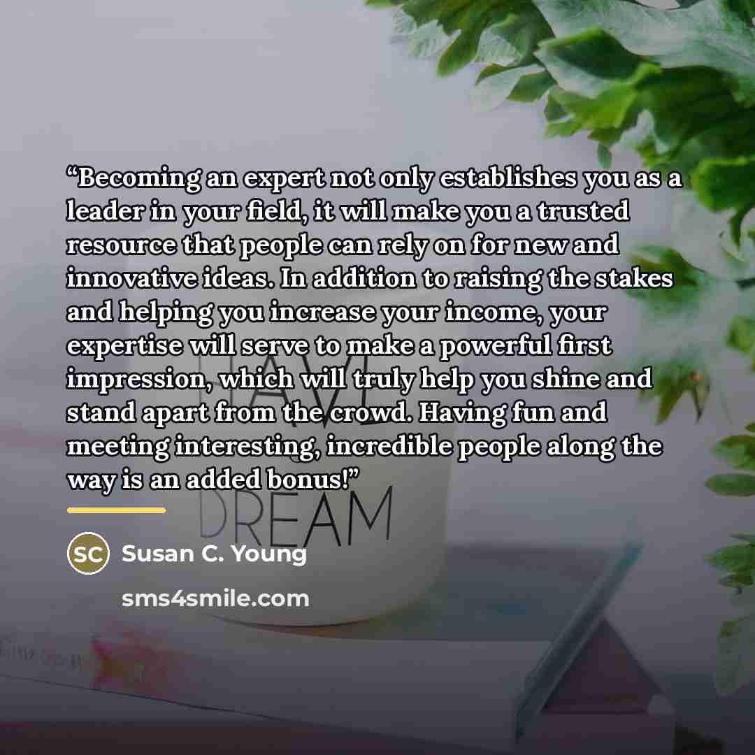 “Becoming an expert not only establishes you as a leader in your field, it will make you a trusted resource that people can rely on for new and innovative ideas. In addition to raising the stakes and helping you increase your income, your expertise will serve to make a powerful first impression…” quote by Susan C. Young