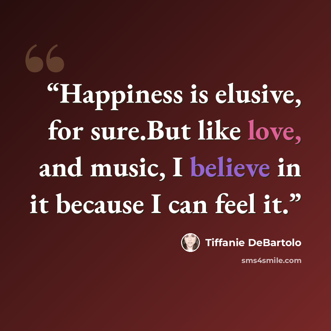 “Happiness is elusive, for sure.But like love, and music, I believe in it because I can feel it.” quote by Tiffanie DeBartolo