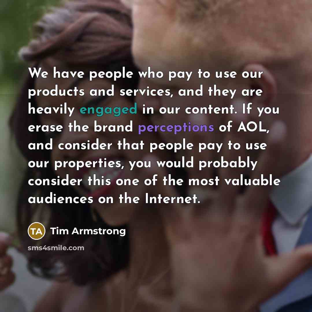 “We have people who pay to use our products and services, and they are heavily engaged in our content. If you erase the brand perceptions of AOL, and consider that people pay to use our properties, you would probably consider this one of the most valuable audiences on the Internet.” quote by Tim Armstrong