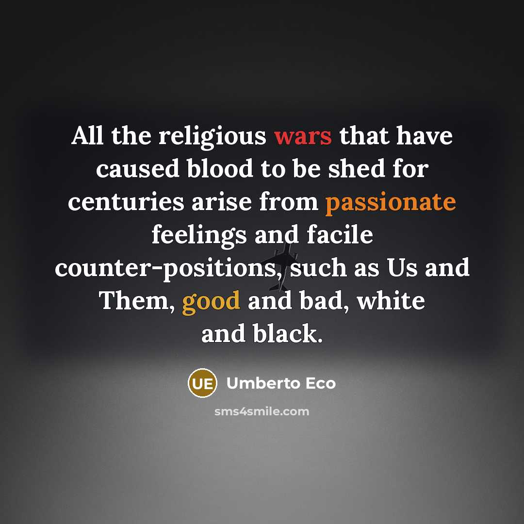 “All the religious wars that have caused blood to be shed for centuries arise from passionate feelings and facile counter-positions, such as Us and Them, good and bad, white and black.” quote by Umberto Eco