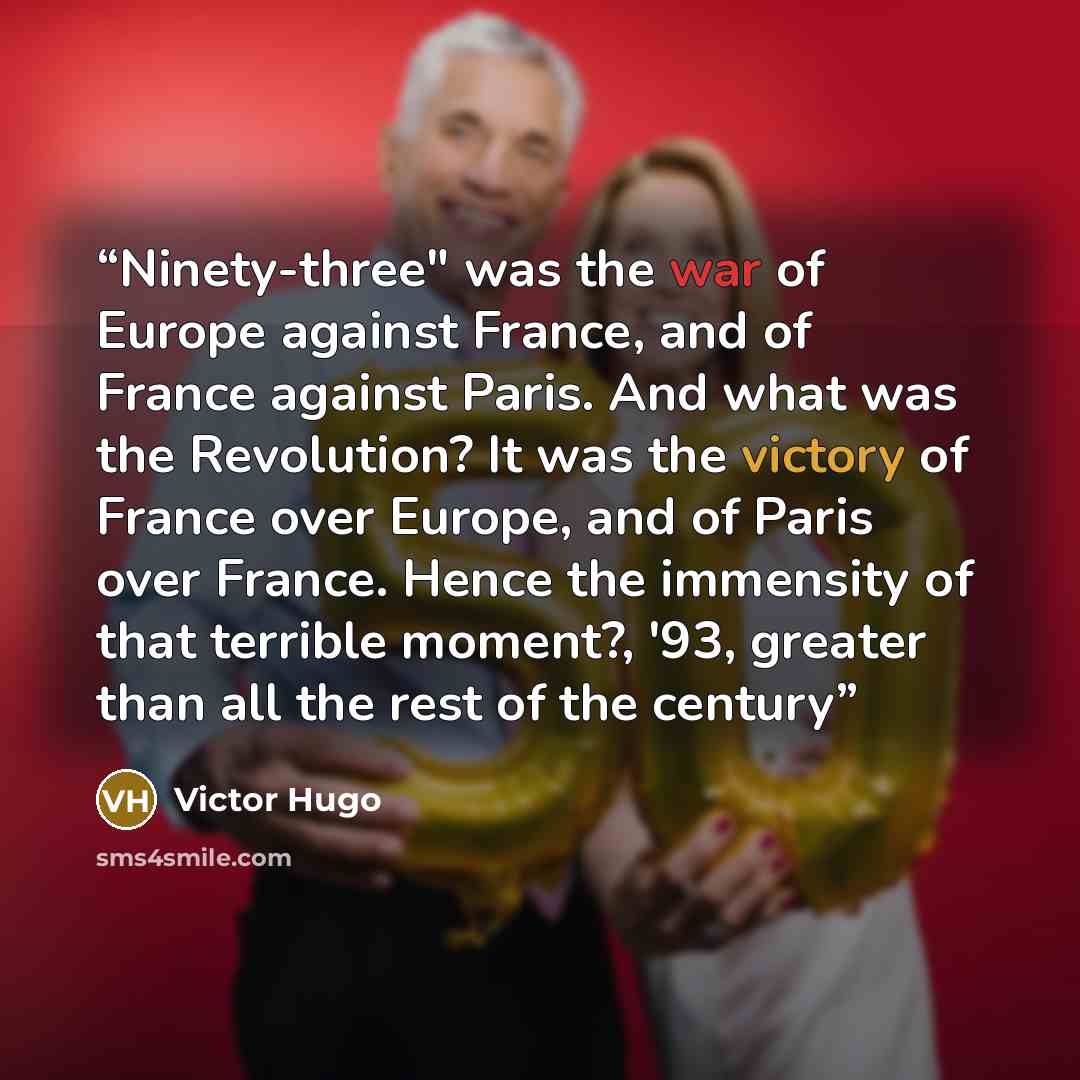 “Ninety-three" was the war of Europe against France, and of France against Paris. And what was the Revolution? It was the victory of France over Europe, and of Paris over France. Hence the immensity of that terrible moment?, '93, greater than all the rest of the century” quote by Victor Hugo