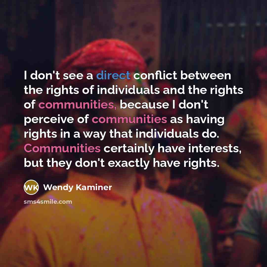 “I don't see a direct conflict between the rights of individuals and the rights of communities, because I don't perceive of communities as having rights in a way that individuals do. Communities certainly have interests, but they don't exactly have rights.” quote by Wendy Kaminer