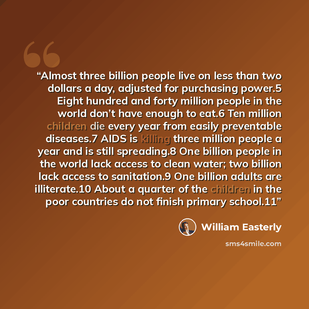 “Almost three billion people live on less than two dollars a day, adjusted for purchasing power.5 Eight hundred and forty million people in the world don’t have enough to eat.6 Ten million children die every year from easily preventable diseases.7 AIDS is killing three million people a year and is…” quote by William Easterly