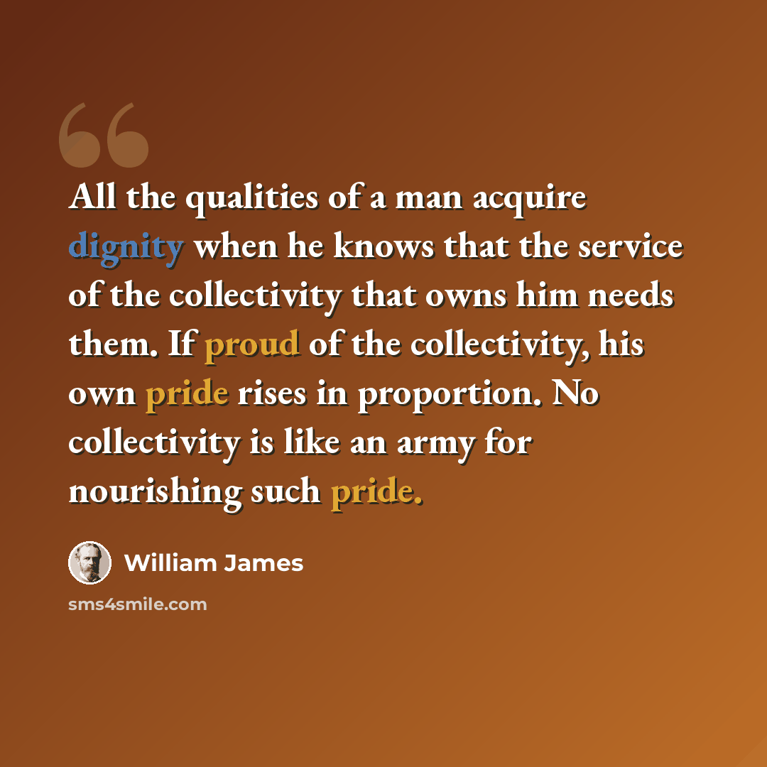 “All the qualities of a man acquire dignity when he knows that the service of the collectivity that owns him needs them. If proud of the collectivity, his own pride rises in proportion. No collectivity is like an army for nourishing such pride.” quote by William James