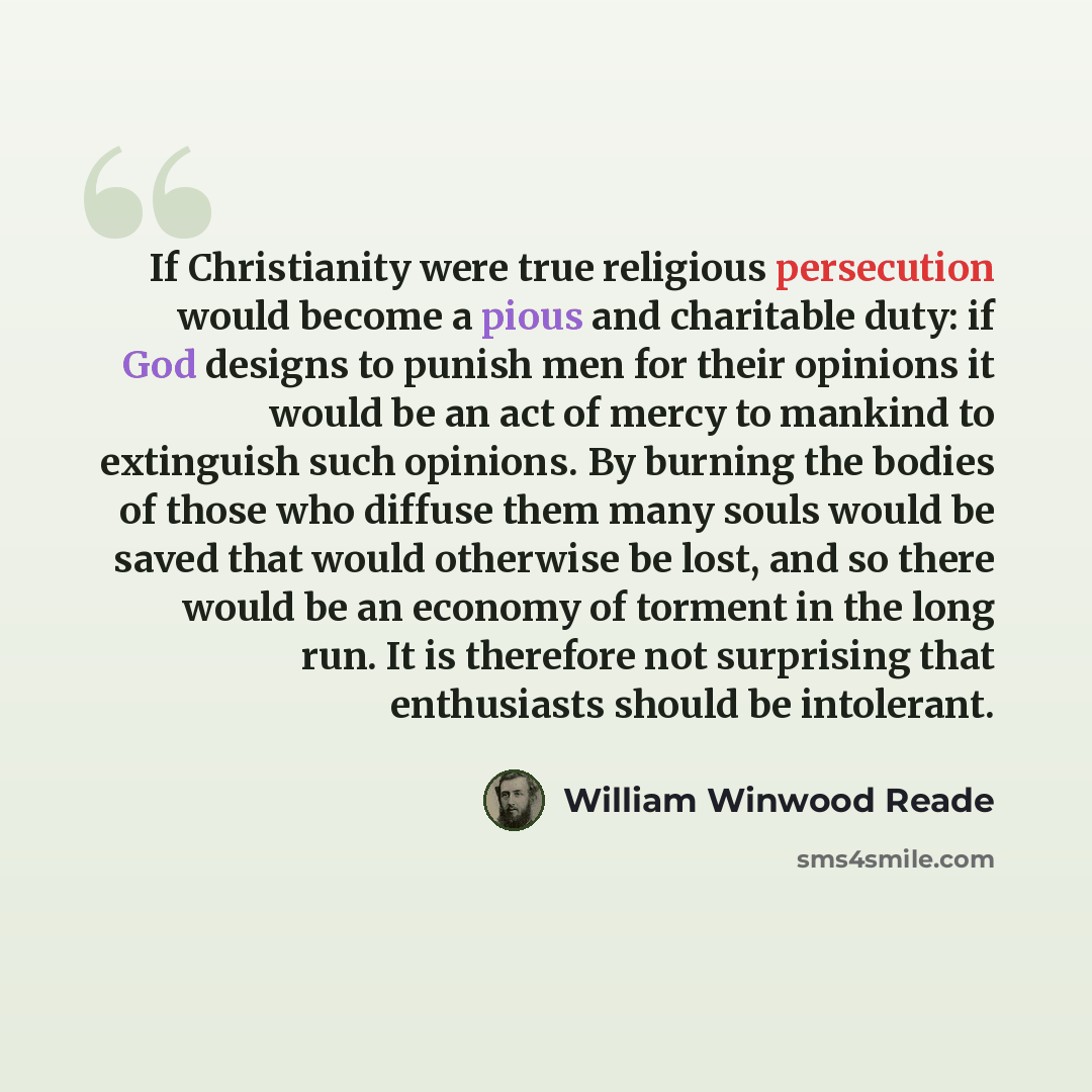 “If Christianity were true religious persecution would become a pious and charitable duty: if God designs to punish men for their opinions it would be an act of mercy to mankind to extinguish such opinions. By burning the bodies of those who diffuse them many souls would be saved that would…” quote by William Winwood Reade