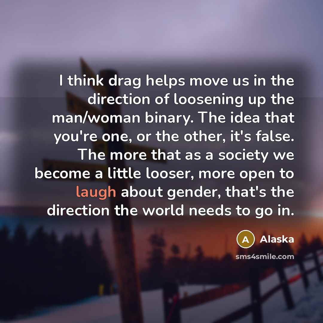 “I think drag helps move us in the direction of loosening up the man/woman binary. The idea that you're one, or the other, it's false. The more that as a society we become a little looser, more open to laugh about gender, that's the direction the world needs to go in.” quote by Alaska