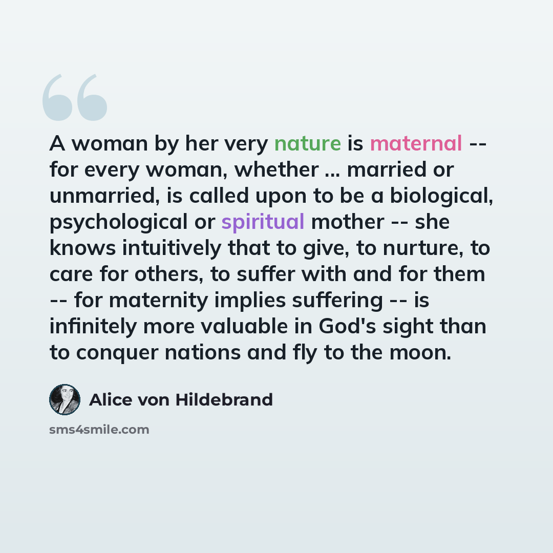 “A woman by her very nature is maternal -- for every woman, whether ... married or unmarried, is called upon to be a biological, psychological or spiritual mother -- she knows intuitively that to give, to nurture, to care for others, to suffer with and for them -- for maternity implies suffering…” quote by Alice von Hildebrand
